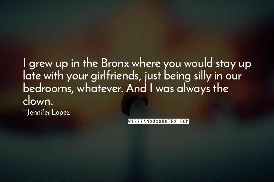 Jennifer Lopez Quotes: I grew up in the Bronx where you would stay up late with your girlfriends, just being silly in our bedrooms, whatever. And I was always the clown.