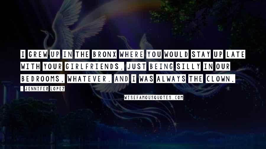 Jennifer Lopez Quotes: I grew up in the Bronx where you would stay up late with your girlfriends, just being silly in our bedrooms, whatever. And I was always the clown.