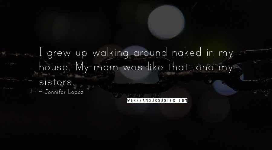 Jennifer Lopez Quotes: I grew up walking around naked in my house. My mom was like that, and my sisters.