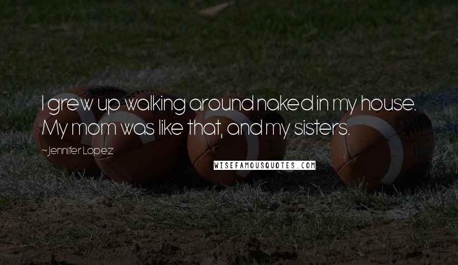 Jennifer Lopez Quotes: I grew up walking around naked in my house. My mom was like that, and my sisters.