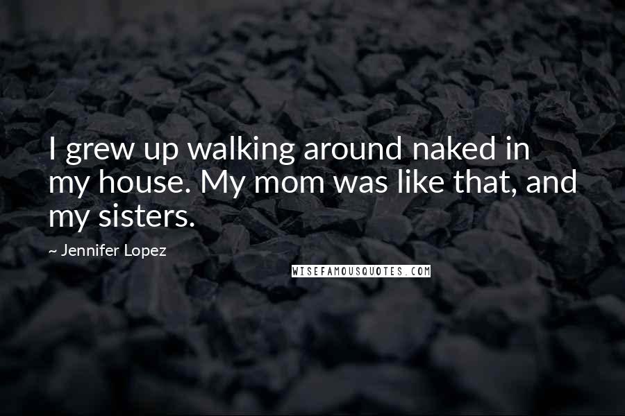 Jennifer Lopez Quotes: I grew up walking around naked in my house. My mom was like that, and my sisters.