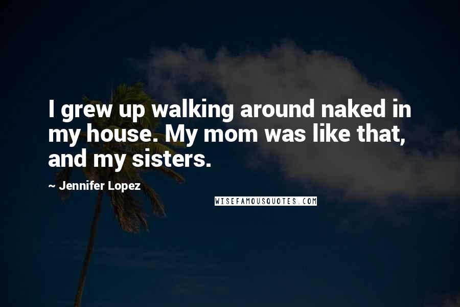 Jennifer Lopez Quotes: I grew up walking around naked in my house. My mom was like that, and my sisters.