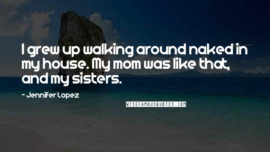 Jennifer Lopez Quotes: I grew up walking around naked in my house. My mom was like that, and my sisters.