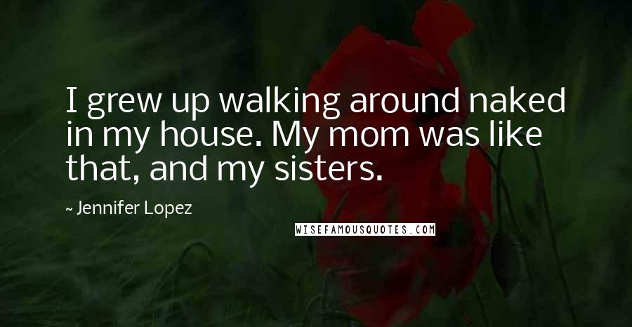 Jennifer Lopez Quotes: I grew up walking around naked in my house. My mom was like that, and my sisters.