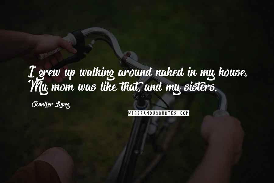 Jennifer Lopez Quotes: I grew up walking around naked in my house. My mom was like that, and my sisters.