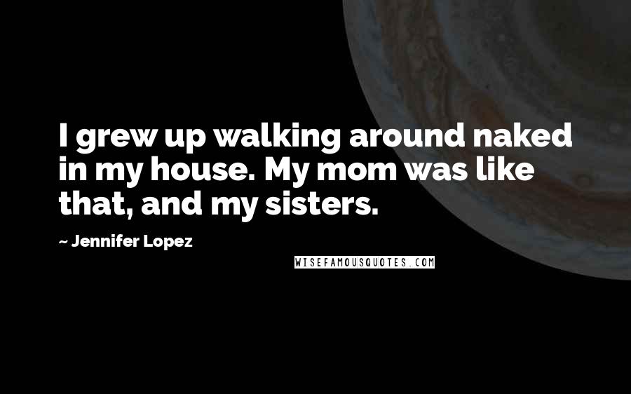 Jennifer Lopez Quotes: I grew up walking around naked in my house. My mom was like that, and my sisters.