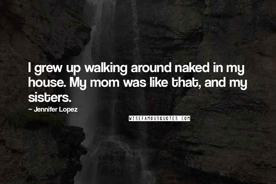 Jennifer Lopez Quotes: I grew up walking around naked in my house. My mom was like that, and my sisters.
