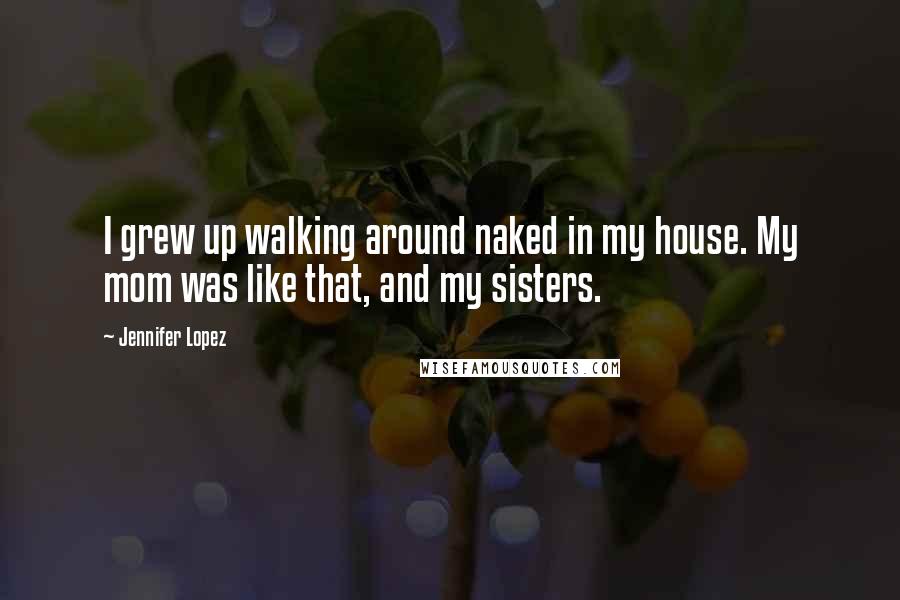 Jennifer Lopez Quotes: I grew up walking around naked in my house. My mom was like that, and my sisters.