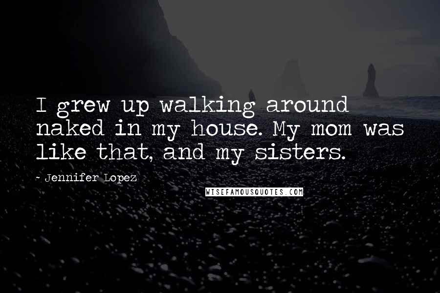 Jennifer Lopez Quotes: I grew up walking around naked in my house. My mom was like that, and my sisters.
