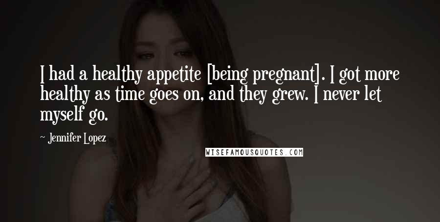 Jennifer Lopez Quotes: I had a healthy appetite [being pregnant]. I got more healthy as time goes on, and they grew. I never let myself go.