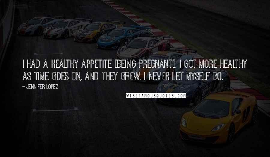 Jennifer Lopez Quotes: I had a healthy appetite [being pregnant]. I got more healthy as time goes on, and they grew. I never let myself go.