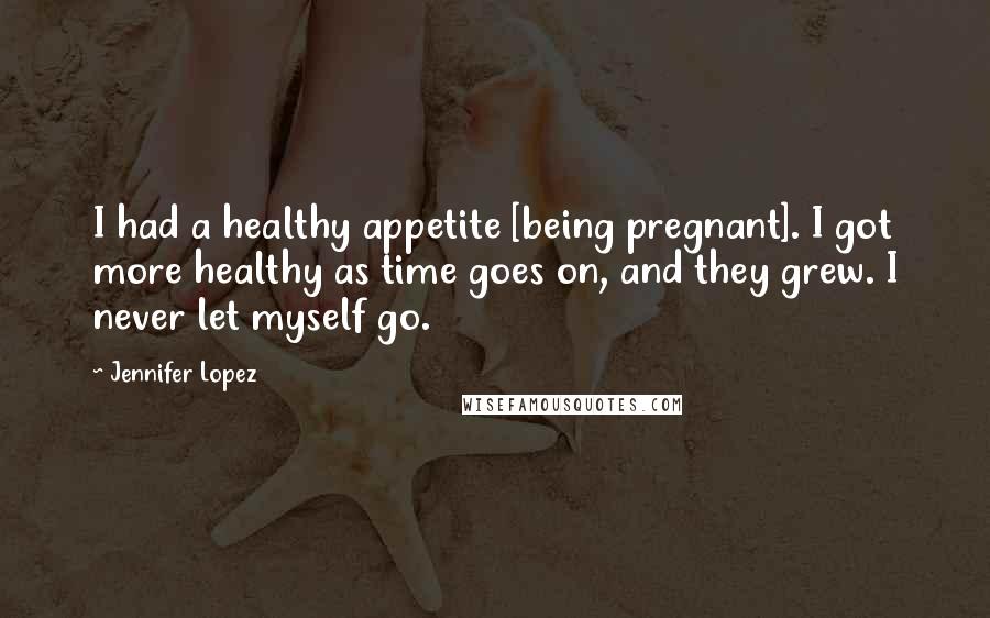 Jennifer Lopez Quotes: I had a healthy appetite [being pregnant]. I got more healthy as time goes on, and they grew. I never let myself go.