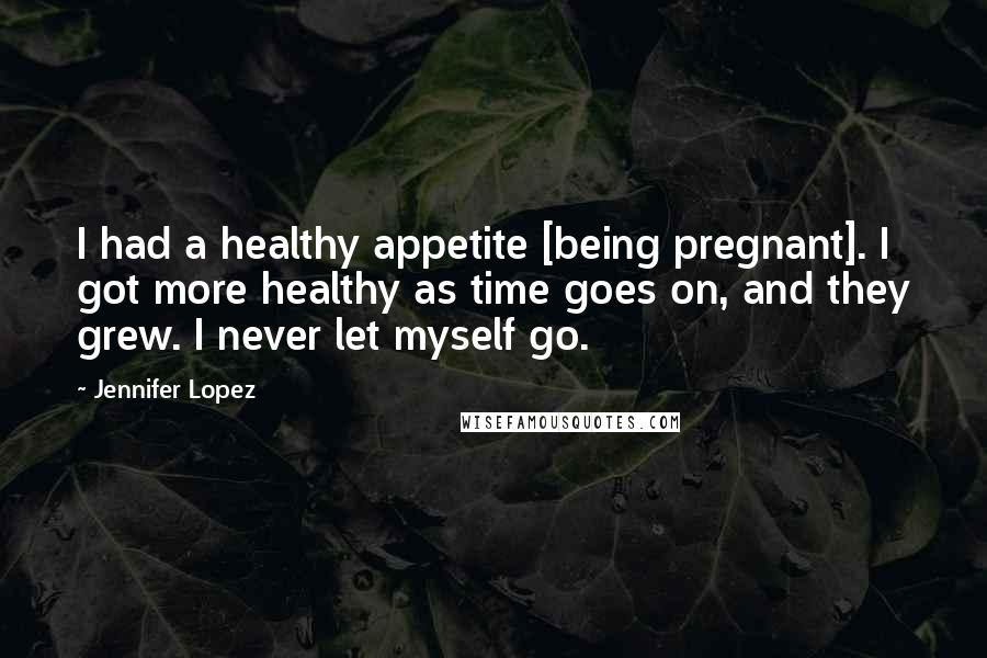 Jennifer Lopez Quotes: I had a healthy appetite [being pregnant]. I got more healthy as time goes on, and they grew. I never let myself go.