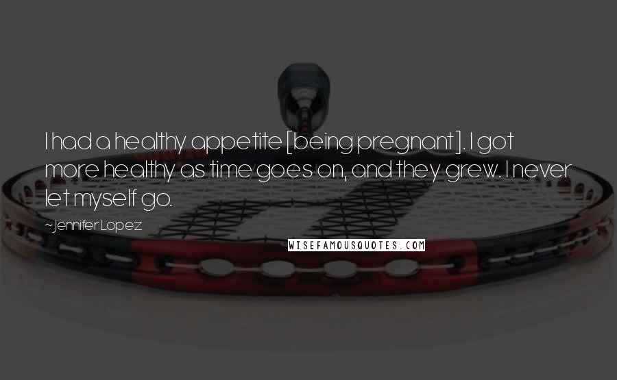 Jennifer Lopez Quotes: I had a healthy appetite [being pregnant]. I got more healthy as time goes on, and they grew. I never let myself go.