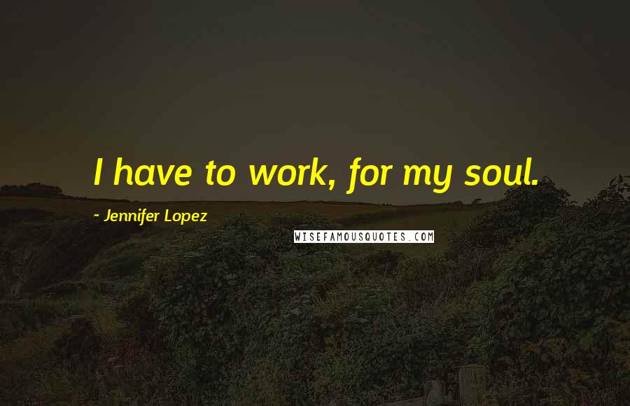 Jennifer Lopez Quotes: I have to work, for my soul.