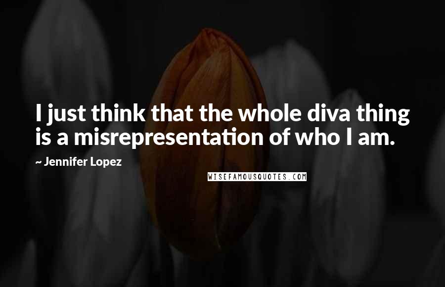 Jennifer Lopez Quotes: I just think that the whole diva thing is a misrepresentation of who I am.
