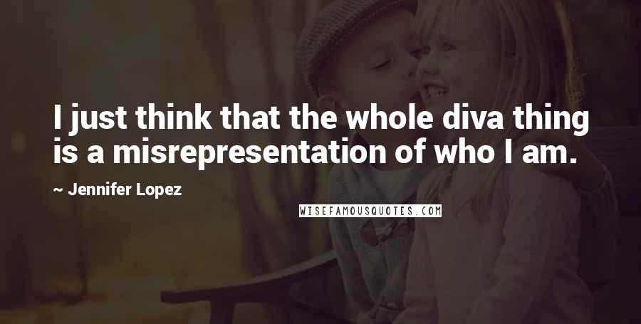 Jennifer Lopez Quotes: I just think that the whole diva thing is a misrepresentation of who I am.