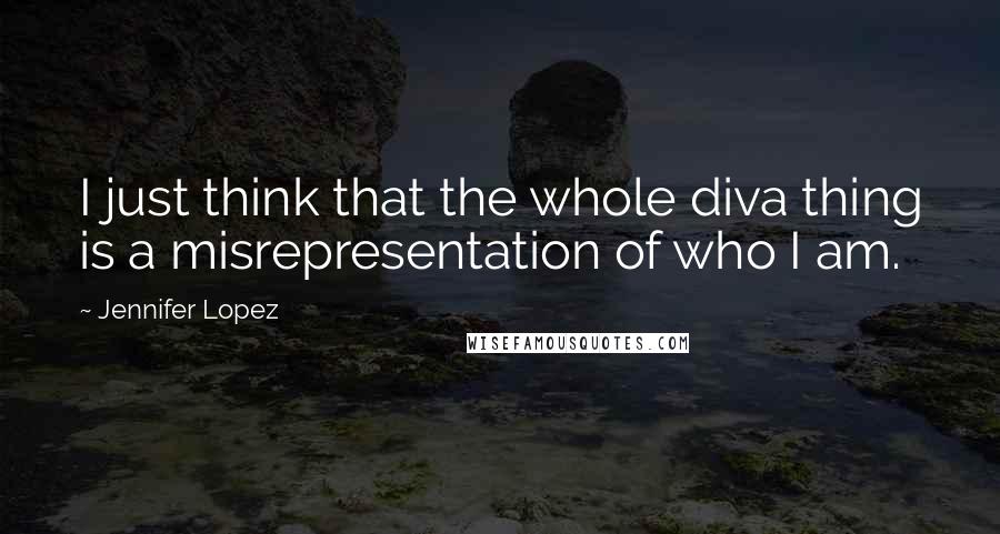 Jennifer Lopez Quotes: I just think that the whole diva thing is a misrepresentation of who I am.