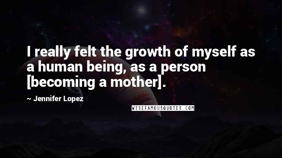 Jennifer Lopez Quotes: I really felt the growth of myself as a human being, as a person [becoming a mother].