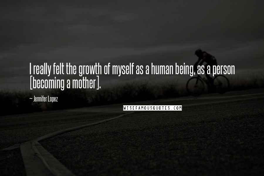 Jennifer Lopez Quotes: I really felt the growth of myself as a human being, as a person [becoming a mother].