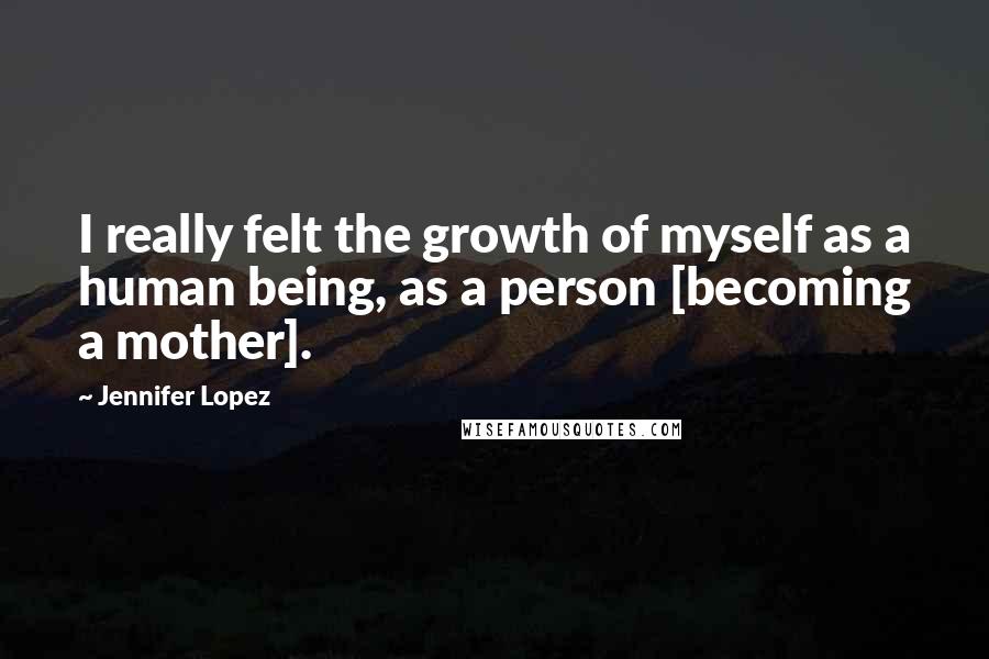 Jennifer Lopez Quotes: I really felt the growth of myself as a human being, as a person [becoming a mother].