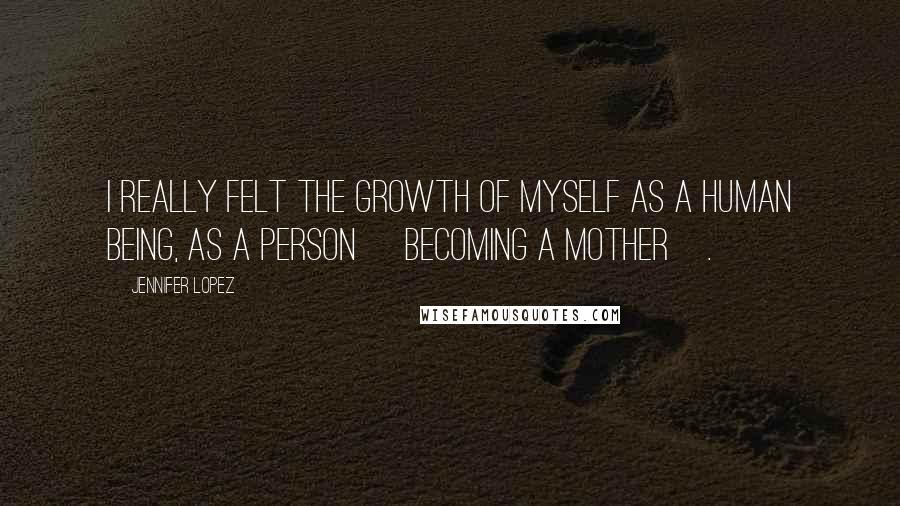 Jennifer Lopez Quotes: I really felt the growth of myself as a human being, as a person [becoming a mother].