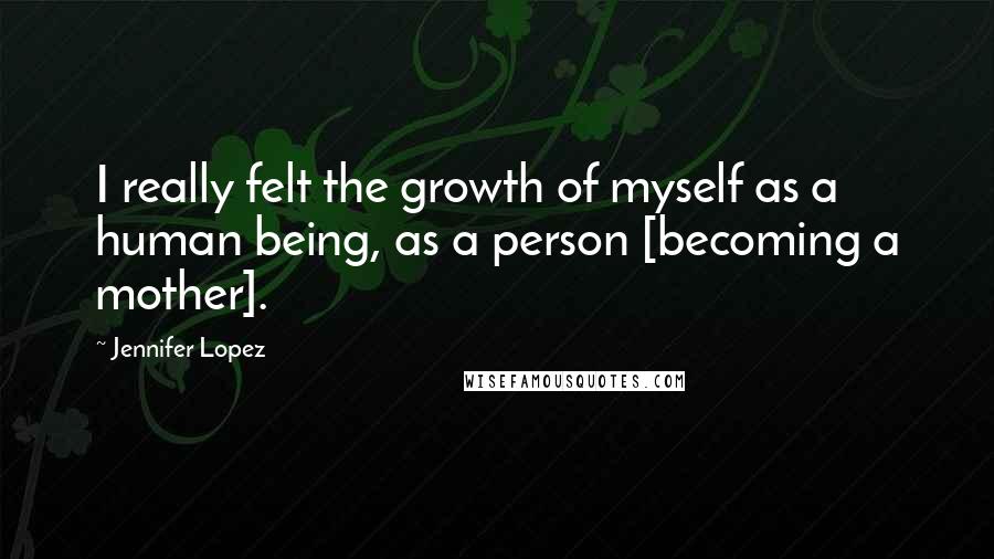 Jennifer Lopez Quotes: I really felt the growth of myself as a human being, as a person [becoming a mother].