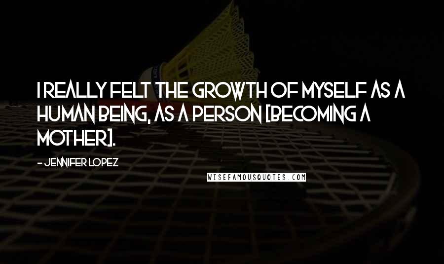 Jennifer Lopez Quotes: I really felt the growth of myself as a human being, as a person [becoming a mother].