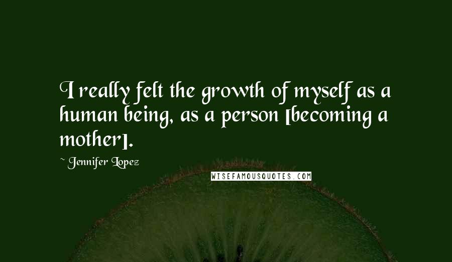 Jennifer Lopez Quotes: I really felt the growth of myself as a human being, as a person [becoming a mother].