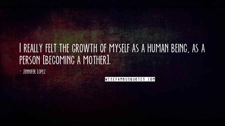 Jennifer Lopez Quotes: I really felt the growth of myself as a human being, as a person [becoming a mother].