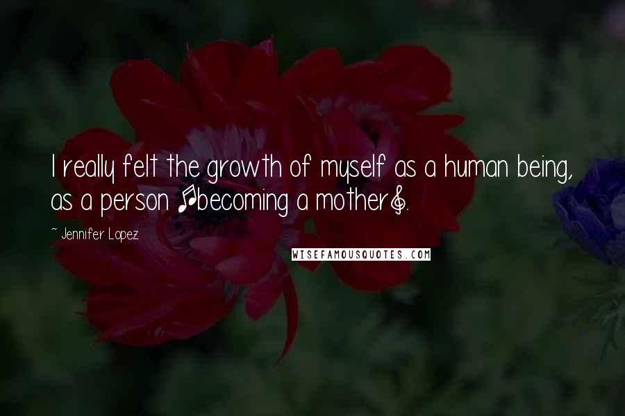 Jennifer Lopez Quotes: I really felt the growth of myself as a human being, as a person [becoming a mother].