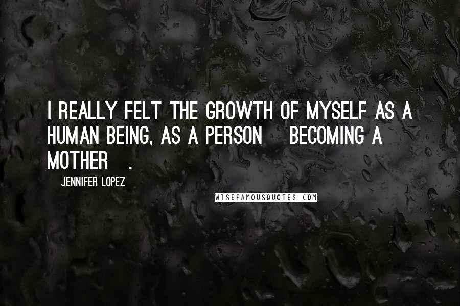 Jennifer Lopez Quotes: I really felt the growth of myself as a human being, as a person [becoming a mother].