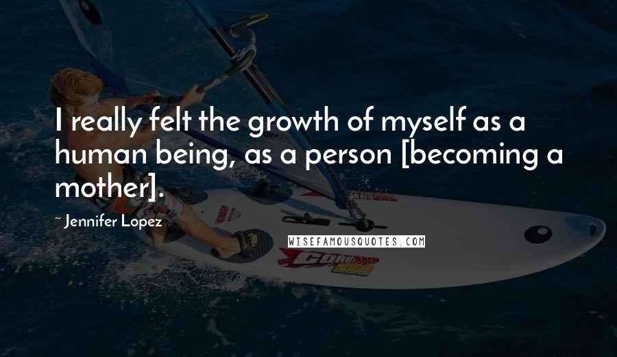 Jennifer Lopez Quotes: I really felt the growth of myself as a human being, as a person [becoming a mother].