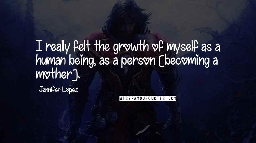 Jennifer Lopez Quotes: I really felt the growth of myself as a human being, as a person [becoming a mother].