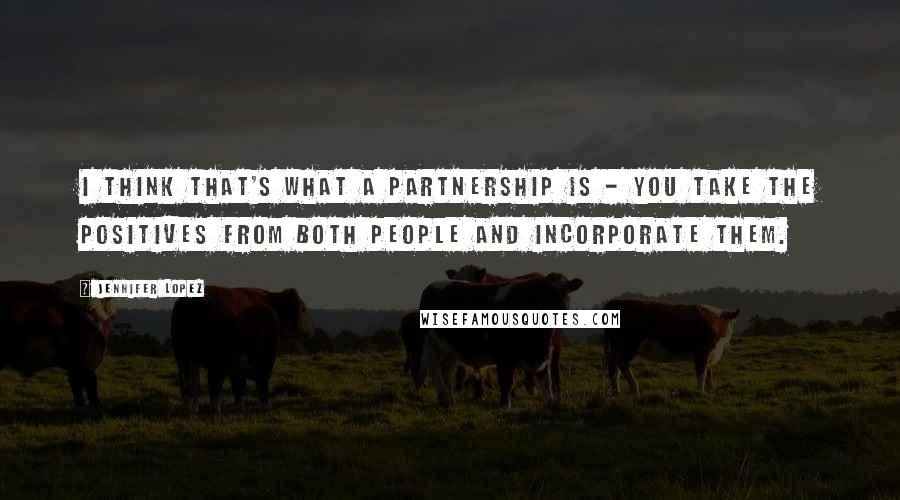 Jennifer Lopez Quotes: I think that's what a partnership is - you take the positives from both people and incorporate them.
