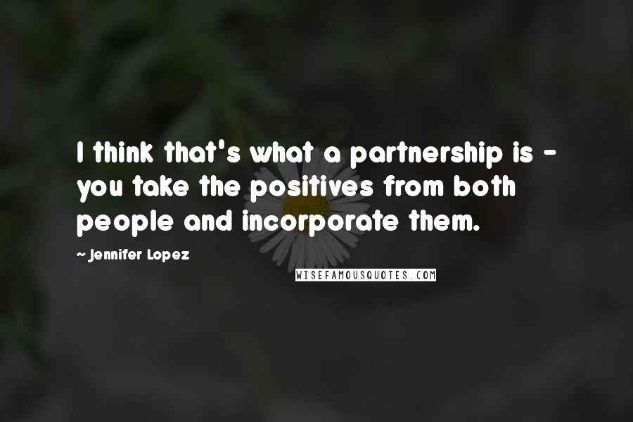 Jennifer Lopez Quotes: I think that's what a partnership is - you take the positives from both people and incorporate them.
