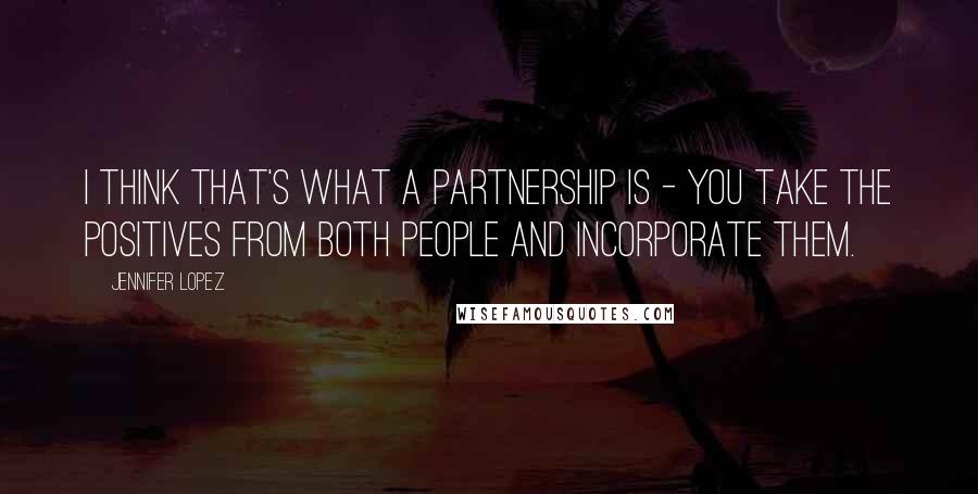 Jennifer Lopez Quotes: I think that's what a partnership is - you take the positives from both people and incorporate them.