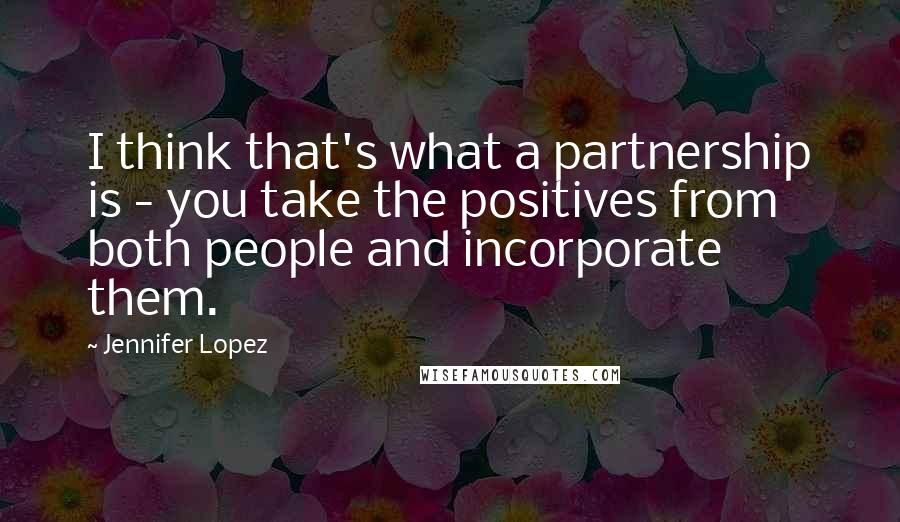Jennifer Lopez Quotes: I think that's what a partnership is - you take the positives from both people and incorporate them.