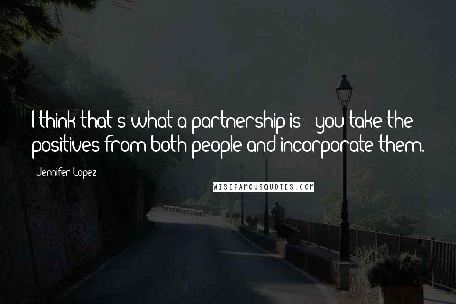 Jennifer Lopez Quotes: I think that's what a partnership is - you take the positives from both people and incorporate them.