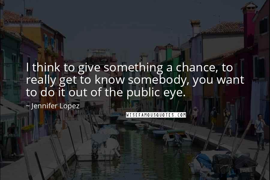 Jennifer Lopez Quotes: I think to give something a chance, to really get to know somebody, you want to do it out of the public eye.