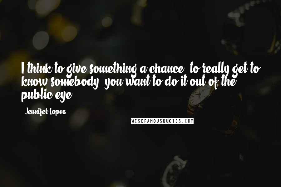 Jennifer Lopez Quotes: I think to give something a chance, to really get to know somebody, you want to do it out of the public eye.