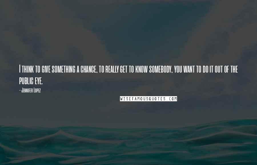 Jennifer Lopez Quotes: I think to give something a chance, to really get to know somebody, you want to do it out of the public eye.