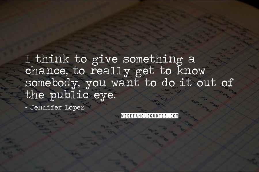 Jennifer Lopez Quotes: I think to give something a chance, to really get to know somebody, you want to do it out of the public eye.