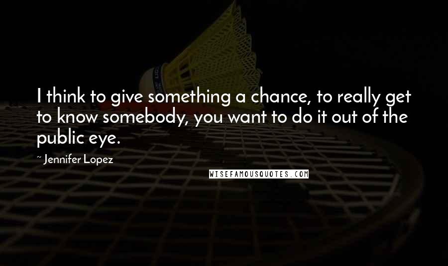 Jennifer Lopez Quotes: I think to give something a chance, to really get to know somebody, you want to do it out of the public eye.