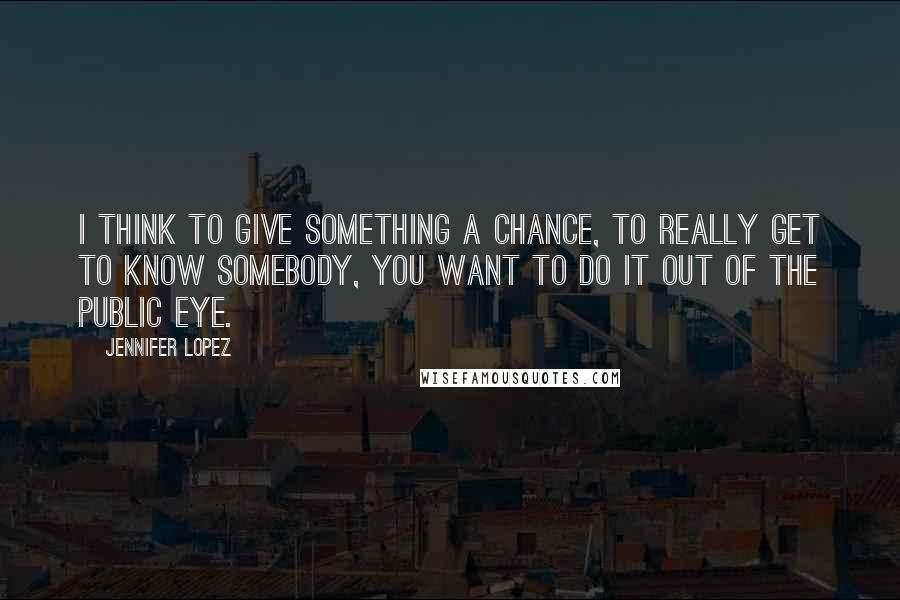 Jennifer Lopez Quotes: I think to give something a chance, to really get to know somebody, you want to do it out of the public eye.
