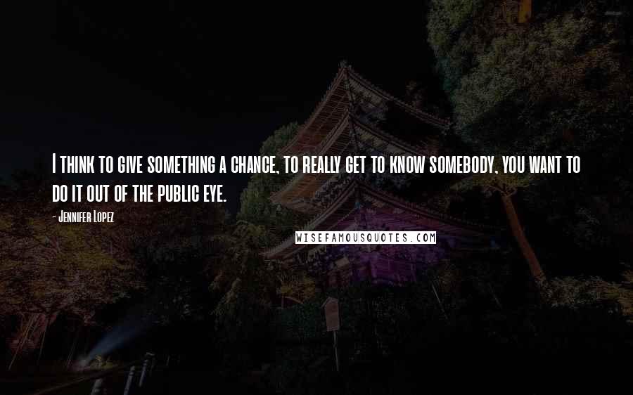 Jennifer Lopez Quotes: I think to give something a chance, to really get to know somebody, you want to do it out of the public eye.