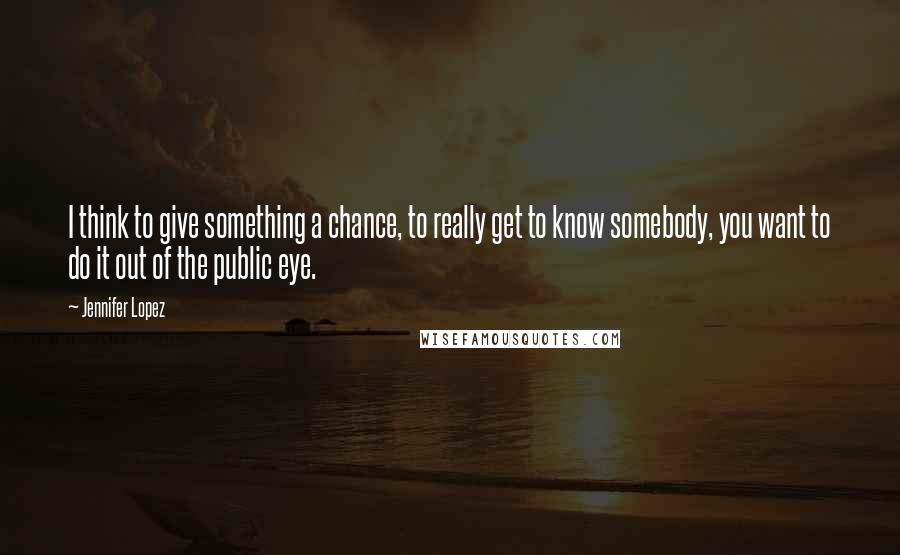 Jennifer Lopez Quotes: I think to give something a chance, to really get to know somebody, you want to do it out of the public eye.