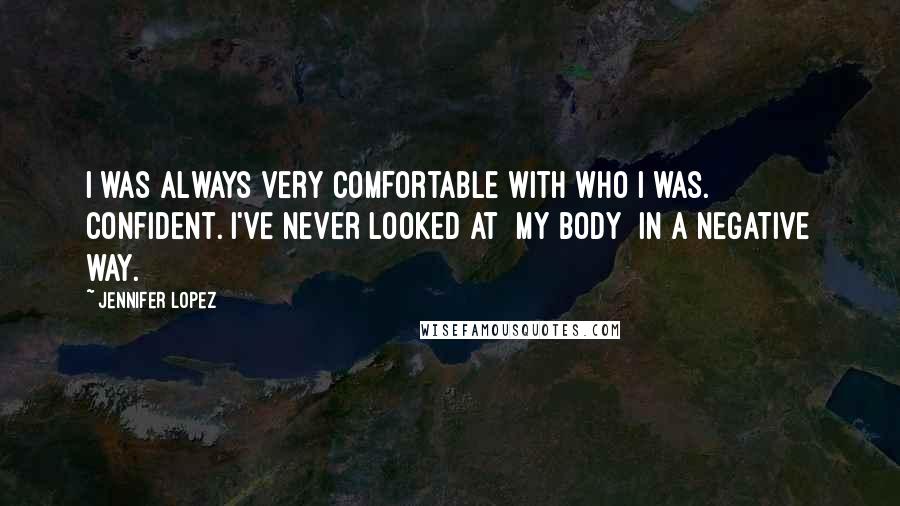 Jennifer Lopez Quotes: I was always very comfortable with who I was. Confident. I've never looked at [my body] in a negative way.
