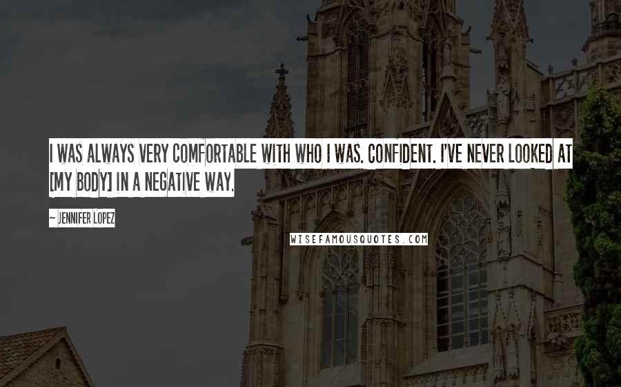 Jennifer Lopez Quotes: I was always very comfortable with who I was. Confident. I've never looked at [my body] in a negative way.