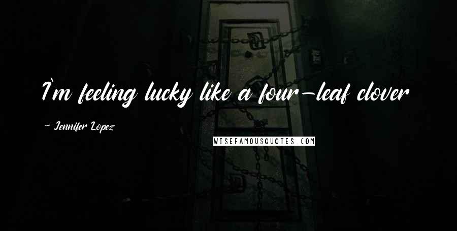 Jennifer Lopez Quotes: I'm feeling lucky like a four-leaf clover